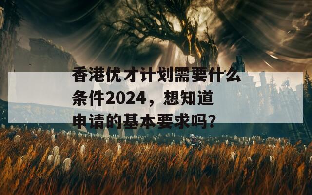 香港优才计划需要什么条件2024，想知道申请的基本要求吗？