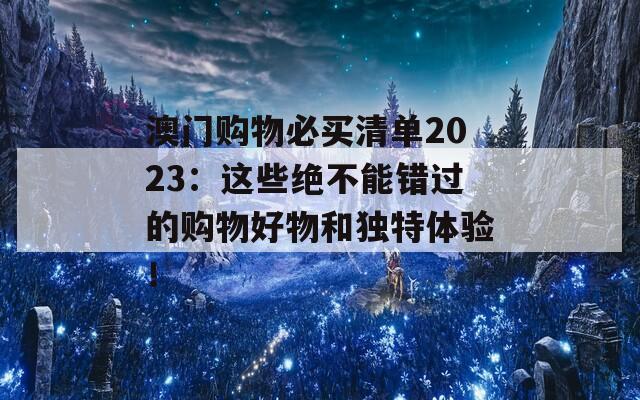 澳门购物必买清单2023：这些绝不能错过的购物好物和独特体验！