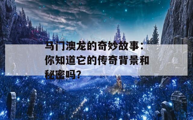 马门澳龙的奇妙故事：你知道它的传奇背景和秘密吗？