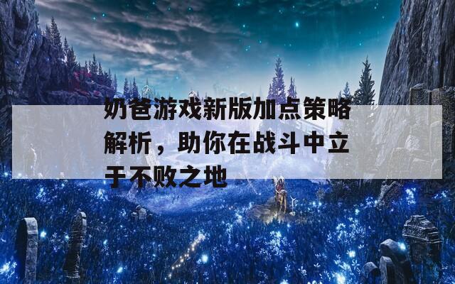 奶爸游戏新版加点策略解析，助你在战斗中立于不败之地