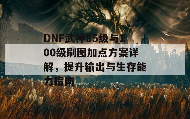 DNF武神85级与100级刷图加点方案详解，提升输出与生存能力指南