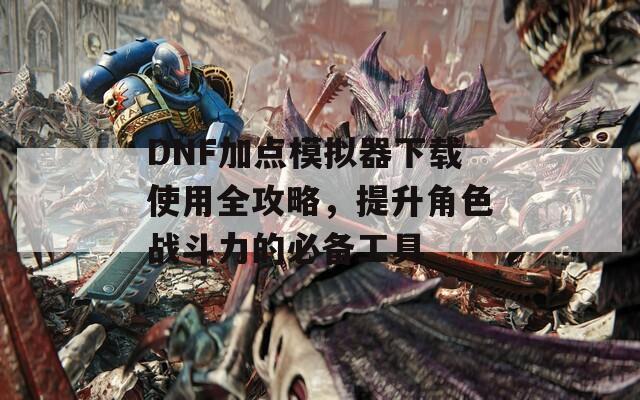 DNF加点模拟器下载使用全攻略，提升角色战斗力的必备工具