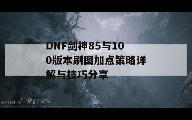 DNF剑神85与100版本刷图加点策略详解与技巧分享