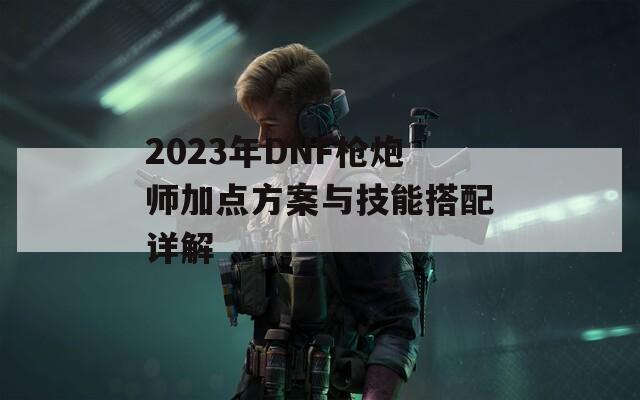 2023年DNF枪炮师加点方案与技能搭配详解