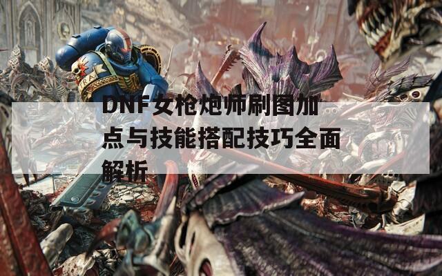 DNF女枪炮师刷图加点与技能搭配技巧全面解析