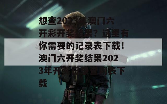 想查2023年澳门六开彩开奖结果？这里有你需要的记录表下载！澳门六开奖结果2023年开奖记录查询表下载