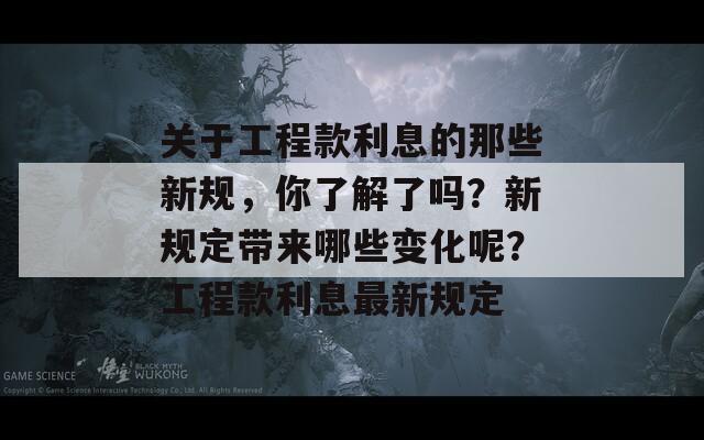 关于工程款利息的那些新规，你了解了吗？新规定带来哪些变化呢？工程款利息最新规定