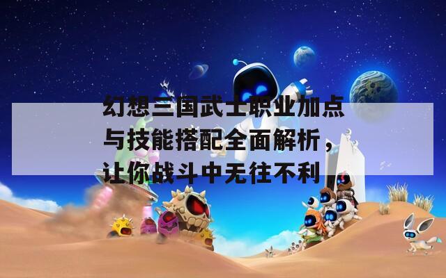 幻想三国武士职业加点与技能搭配全面解析，让你战斗中无往不利