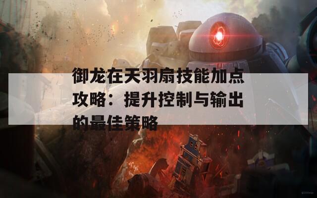 御龙在天羽扇技能加点攻略：提升控制与输出的最佳策略