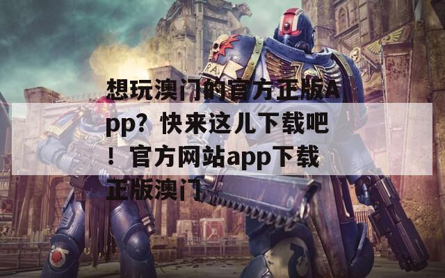 想玩澳门的官方正版App？快来这儿下载吧！官方网站app下载正版澳门