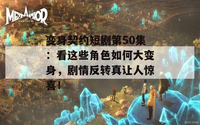 变身契约短剧第50集：看这些角色如何大变身，剧情反转真让人惊喜！