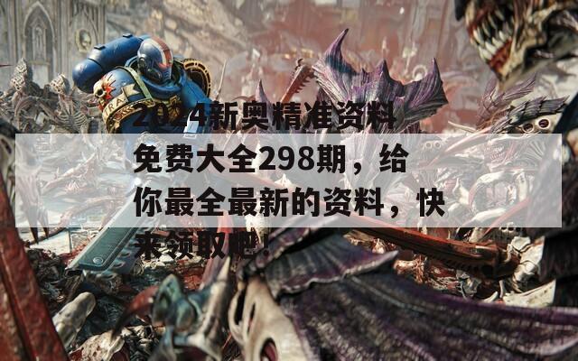 2024新奥精准资料免费大全298期，给你最全最新的资料，快来领取吧！