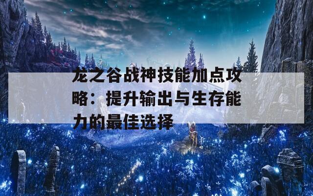 龙之谷战神技能加点攻略：提升输出与生存能力的最佳选择