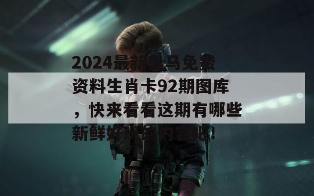 2024最新奥马免费资料生肖卡92期图库，快来看看这期有哪些新鲜好玩的内容吧！