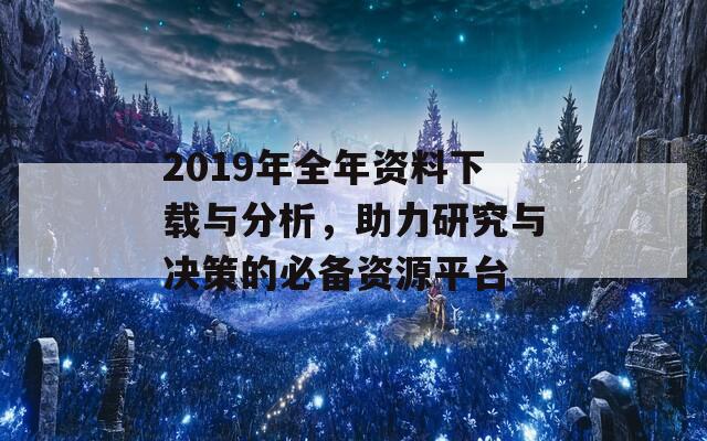 2019年全年资料下载与分析，助力研究与决策的必备资源平台