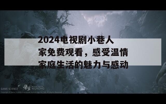 2024电视剧小巷人家免费观看，感受温情家庭生活的魅力与感动