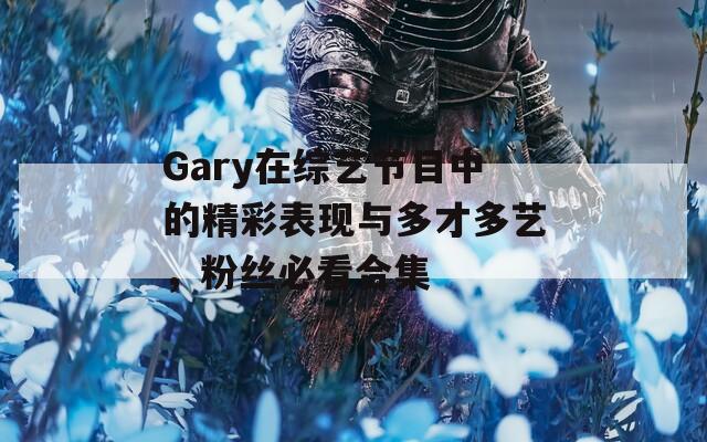 Gary在综艺节目中的精彩表现与多才多艺，粉丝必看合集