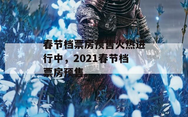 春节档票房预售火热进行中，2021春节档票房预售。