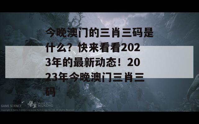 今晚澳门的三肖三码是什么？快来看看2023年的最新动态！2023年今晚澳门三肖三码