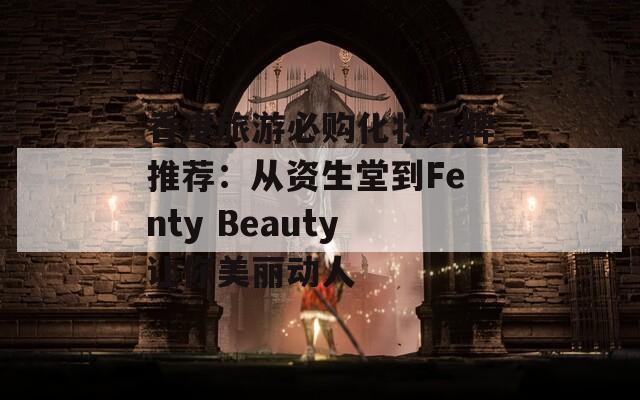 香港旅游必购化妆品牌推荐：从资生堂到Fenty Beauty让你美丽动人