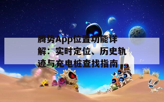 腾势App位置功能详解：实时定位、历史轨迹与充电桩查找指南