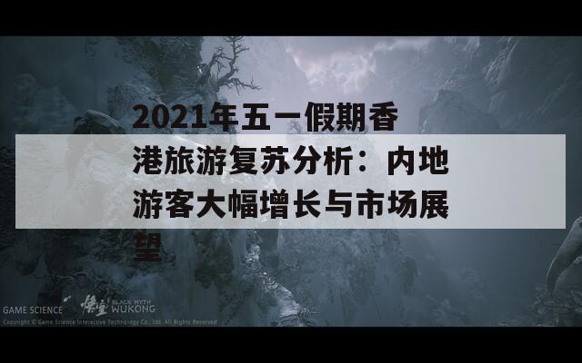 2021年五一假期香港旅游复苏分析：内地游客大幅增长与市场展望