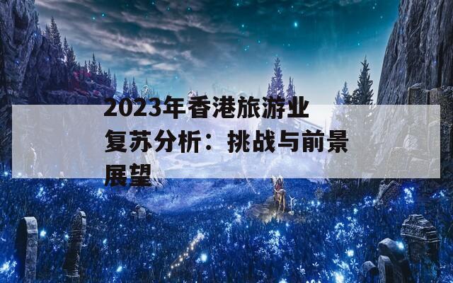 2023年香港旅游业复苏分析：挑战与前景展望