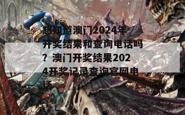 想知道澳门2024年开奖结果和查询电话吗？澳门开奖结果2024开奖记录查询官网电话