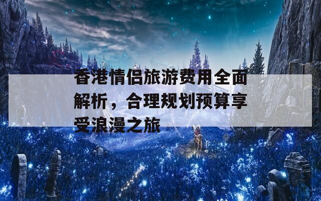 香港情侣旅游费用全面解析，合理规划预算享受浪漫之旅