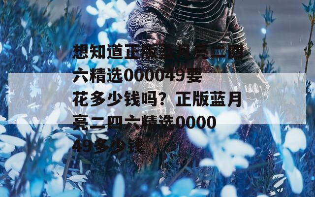 想知道正版蓝月亮二四六精选000049要花多少钱吗？正版蓝月亮二四六精选000049多少钱