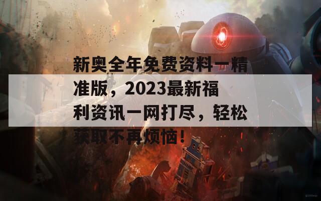 新奥全年免费资料一精准版，2023最新福利资讯一网打尽，轻松获取不再烦恼！