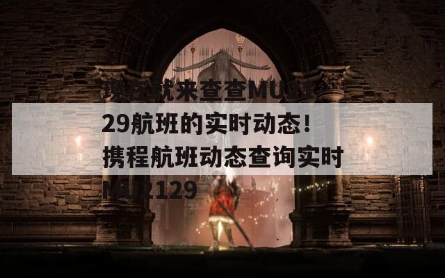 现在就来查查MU2129航班的实时动态！携程航班动态查询实时MU2129