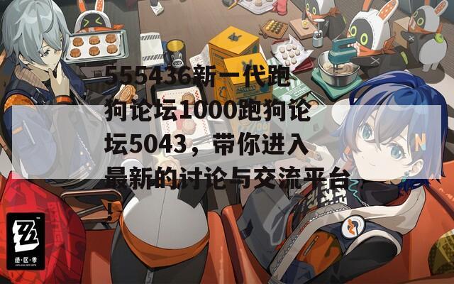 555436新一代跑狗论坛1000跑狗论坛5043，带你进入最新的讨论与交流平台！