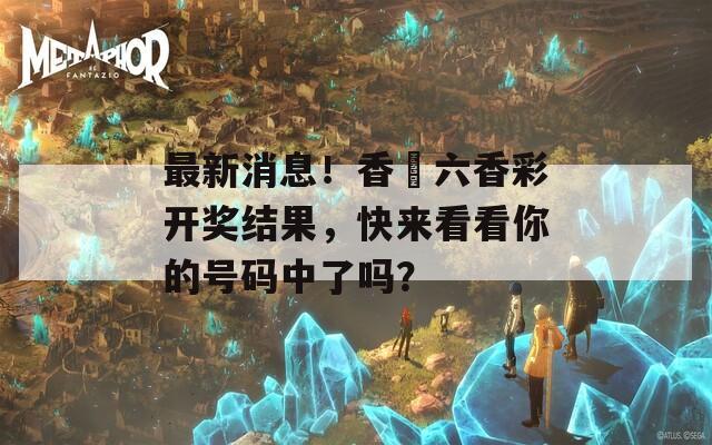 最新消息！香淃六香彩开奖结果，快来看看你的号码中了吗？