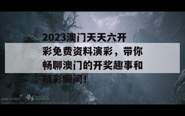 2023澳门天天六开彩免费资料演彩，带你畅聊澳门的开奖趣事和精彩瞬间！