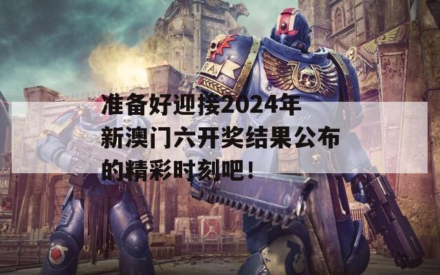 准备好迎接2024年新澳门六开奖结果公布的精彩时刻吧！