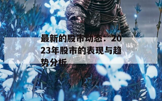 最新的股市动态：2023年股市的表现与趋势分析