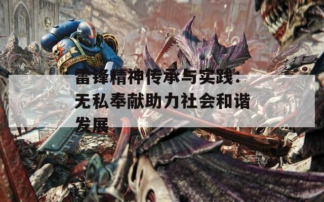 雷锋精神传承与实践：无私奉献助力社会和谐发展