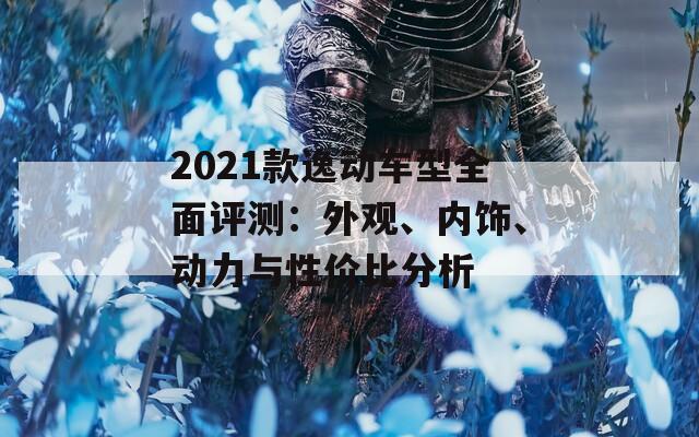 2021款逸动车型全面评测：外观、内饰、动力与性价比分析