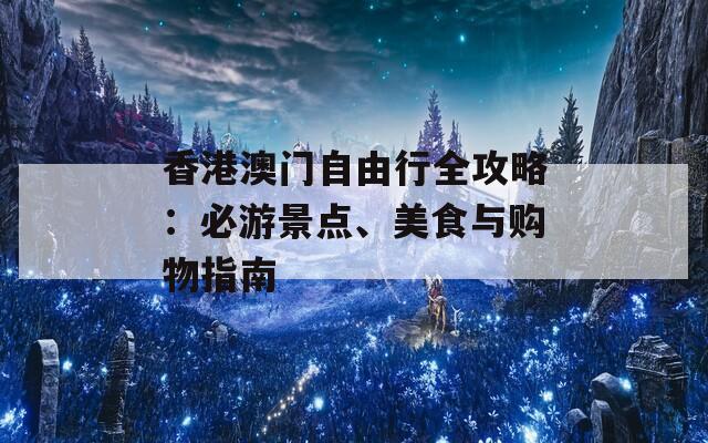 香港澳门自由行全攻略：必游景点、美食与购物指南