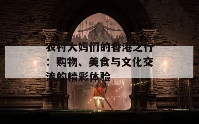 农村大妈们的香港之行：购物、美食与文化交流的精彩体验  第1张