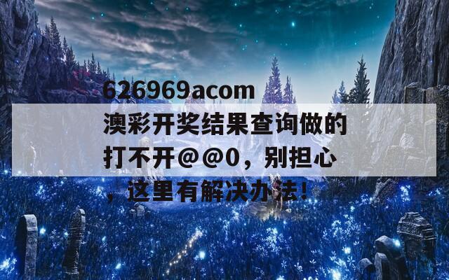 626969acom澳彩开奖结果查询做的打不开@@0，别担心，这里有解决办法！